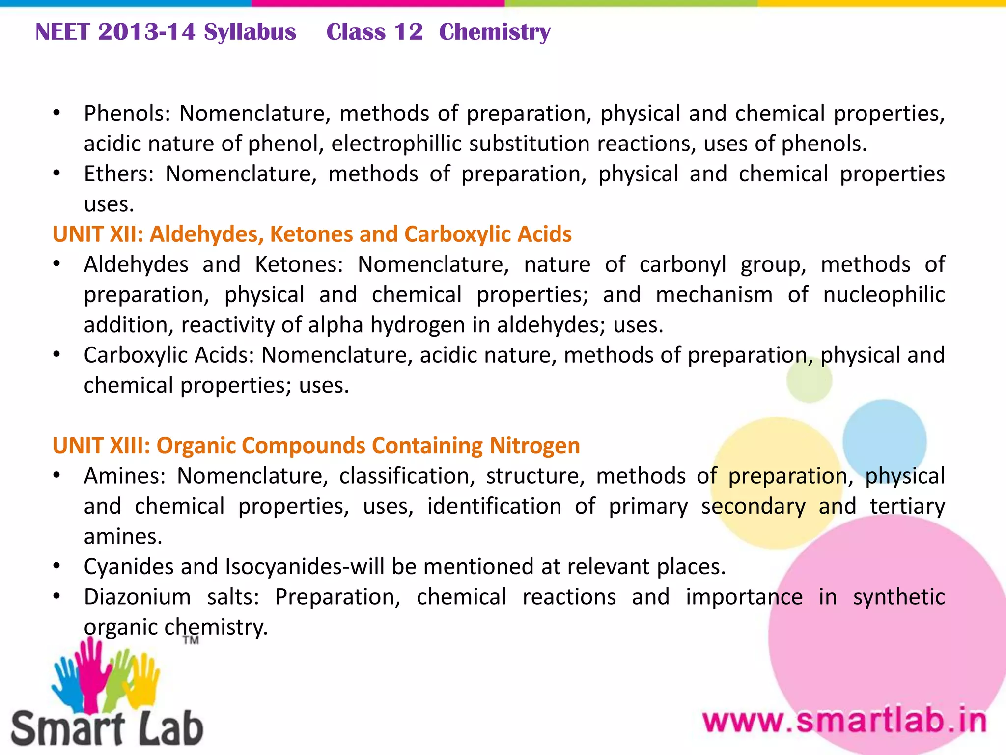 NEET 2013-14 Syllabus Class 12 Chemistry
• Phenols: Nomenclature, methods of preparation, physical and chemical properties,
acidic nature of phenol, electrophillic substitution reactions, uses of phenols.
• Ethers: Nomenclature, methods of preparation, physical and chemical properties
uses.
UNIT XII: Aldehydes, Ketones and Carboxylic Acids
• Aldehydes and Ketones: Nomenclature, nature of carbonyl group, methods of
preparation, physical and chemical properties; and mechanism of nucleophilic
addition, reactivity of alpha hydrogen in aldehydes; uses.
• Carboxylic Acids: Nomenclature, acidic nature, methods of preparation, physical and
chemical properties; uses.
UNIT XIII: Organic Compounds Containing Nitrogen
• Amines: Nomenclature, classification, structure, methods of preparation, physical
and chemical properties, uses, identification of primary secondary and tertiary
amines.
• Cyanides and Isocyanides-will be mentioned at relevant places.
• Diazonium salts: Preparation, chemical reactions and importance in synthetic
organic chemistry.
 