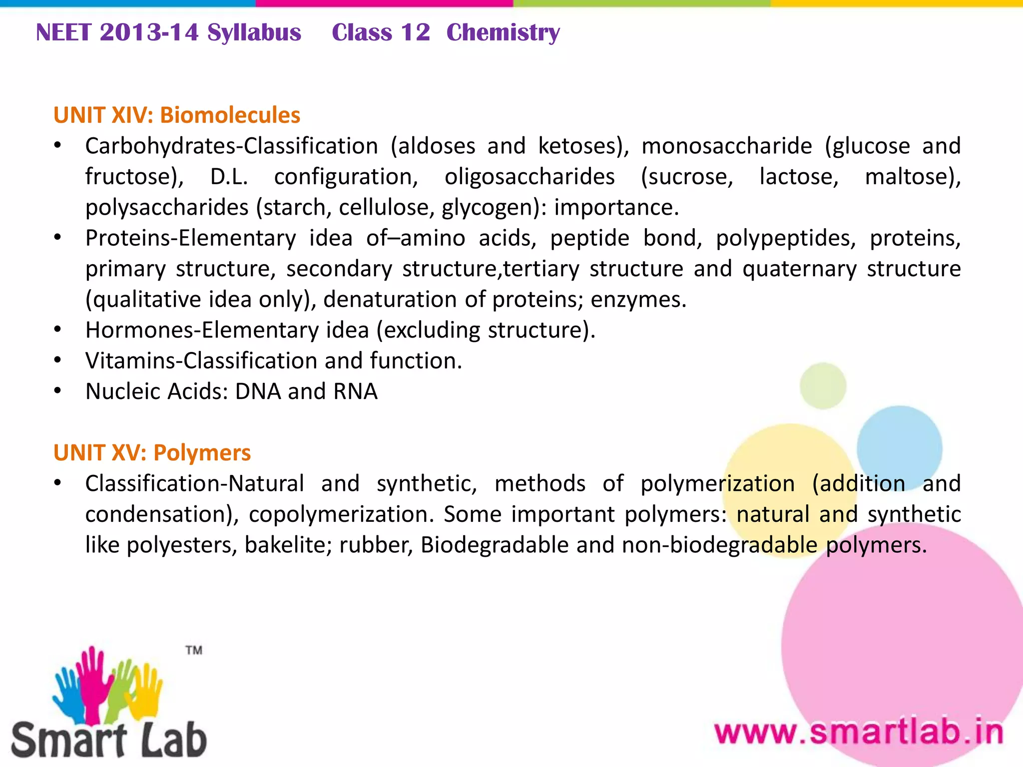 NEET 2013-14 Syllabus Class 12 Chemistry
UNIT XIV: Biomolecules
• Carbohydrates-Classification (aldoses and ketoses), monosaccharide (glucose and
fructose), D.L. configuration, oligosaccharides (sucrose, lactose, maltose),
polysaccharides (starch, cellulose, glycogen): importance.
• Proteins-Elementary idea of–amino acids, peptide bond, polypeptides, proteins,
primary structure, secondary structure,tertiary structure and quaternary structure
(qualitative idea only), denaturation of proteins; enzymes.
• Hormones-Elementary idea (excluding structure).
• Vitamins-Classification and function.
• Nucleic Acids: DNA and RNA
UNIT XV: Polymers
• Classification-Natural and synthetic, methods of polymerization (addition and
condensation), copolymerization. Some important polymers: natural and synthetic
like polyesters, bakelite; rubber, Biodegradable and non-biodegradable polymers.
 