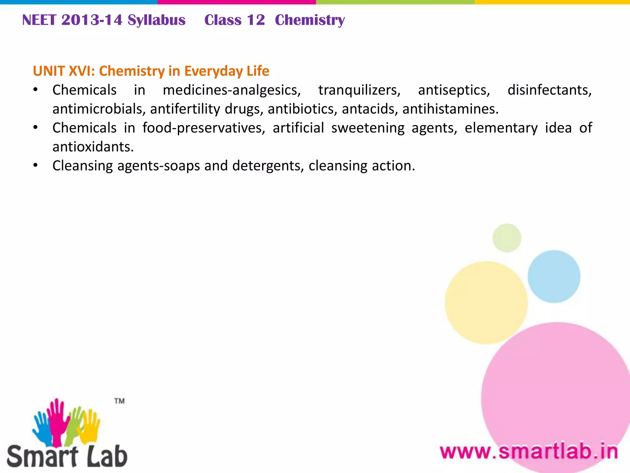 NEET 2013-14 Syllabus Class 12 Chemistry
UNIT XVI: Chemistry in Everyday Life
• Chemicals in medicines-analgesics, tranquilizers, antiseptics, disinfectants,
antimicrobials, antifertility drugs, antibiotics, antacids, antihistamines.
• Chemicals in food-preservatives, artificial sweetening agents, elementary idea of
antioxidants.
• Cleansing agents-soaps and detergents, cleansing action.
 