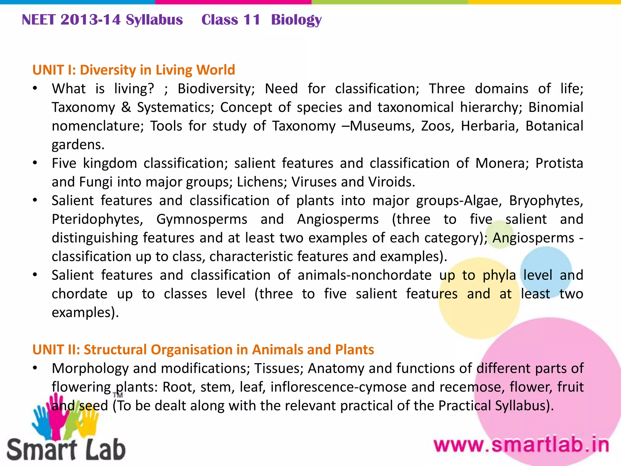 NEET 2013-14 Syllabus Class 11 Biology
UNIT I: Diversity in Living World
• What is living? ; Biodiversity; Need for classification; Three domains of life;
Taxonomy & Systematics; Concept of species and taxonomical hierarchy; Binomial
nomenclature; Tools for study of Taxonomy –Museums, Zoos, Herbaria, Botanical
gardens.
• Five kingdom classification; salient features and classification of Monera; Protista
and Fungi into major groups; Lichens; Viruses and Viroids.
• Salient features and classification of plants into major groups-Algae, Bryophytes,
Pteridophytes, Gymnosperms and Angiosperms (three to five salient and
distinguishing features and at least two examples of each category); Angiosperms -
classification up to class, characteristic features and examples).
• Salient features and classification of animals-nonchordate up to phyla level and
chordate up to classes level (three to five salient features and at least two
examples).
UNIT II: Structural Organisation in Animals and Plants
• Morphology and modifications; Tissues; Anatomy and functions of different parts of
flowering plants: Root, stem, leaf, inflorescence-cymose and recemose, flower, fruit
and seed (To be dealt along with the relevant practical of the Practical Syllabus).
 