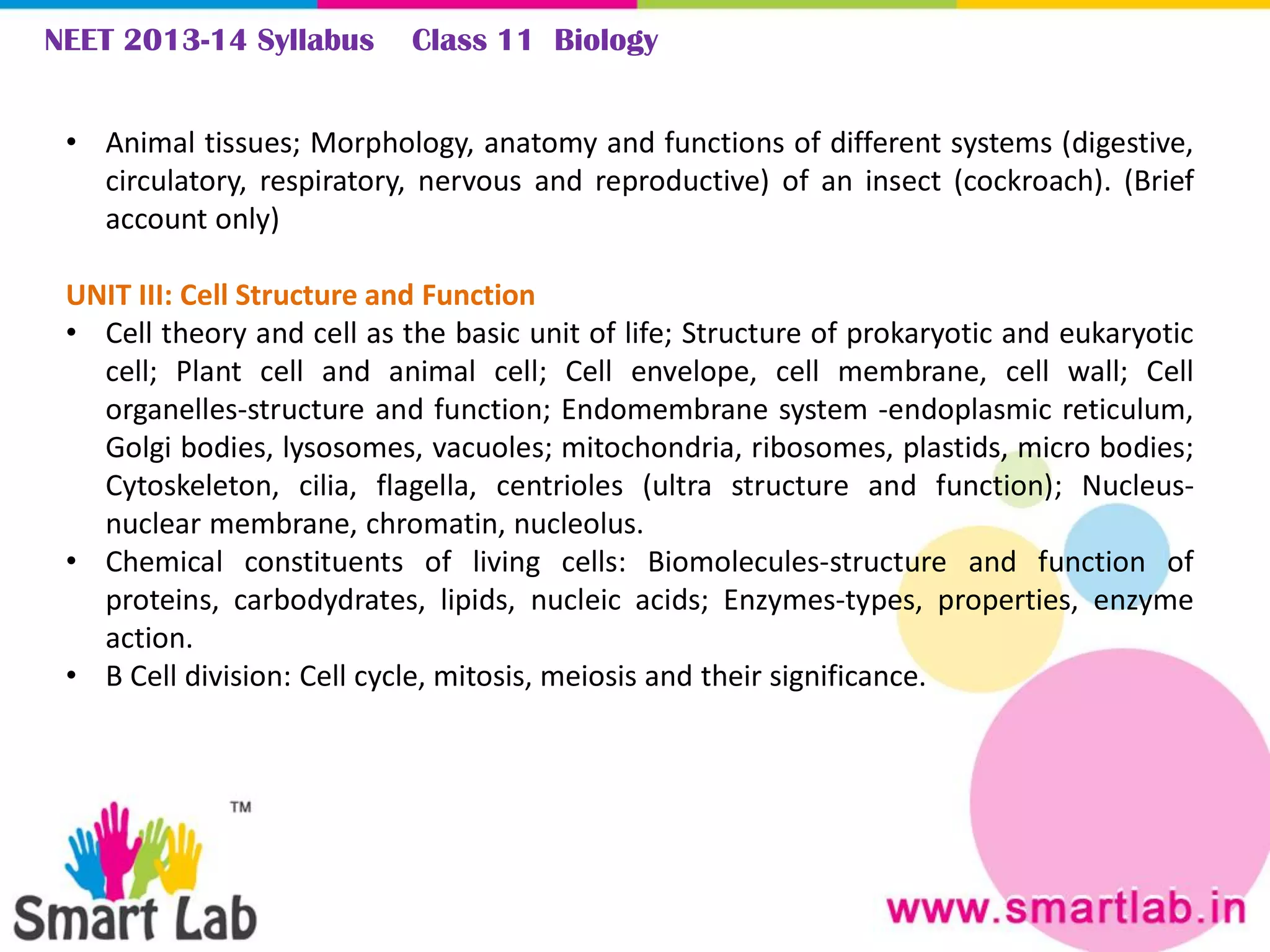 NEET 2013-14 Syllabus Class 11 Biology
• Animal tissues; Morphology, anatomy and functions of different systems (digestive,
circulatory, respiratory, nervous and reproductive) of an insect (cockroach). (Brief
account only)
UNIT III: Cell Structure and Function
• Cell theory and cell as the basic unit of life; Structure of prokaryotic and eukaryotic
cell; Plant cell and animal cell; Cell envelope, cell membrane, cell wall; Cell
organelles-structure and function; Endomembrane system -endoplasmic reticulum,
Golgi bodies, lysosomes, vacuoles; mitochondria, ribosomes, plastids, micro bodies;
Cytoskeleton, cilia, flagella, centrioles (ultra structure and function); Nucleus-
nuclear membrane, chromatin, nucleolus.
• Chemical constituents of living cells: Biomolecules-structure and function of
proteins, carbodydrates, lipids, nucleic acids; Enzymes-types, properties, enzyme
action.
• B Cell division: Cell cycle, mitosis, meiosis and their significance.
 