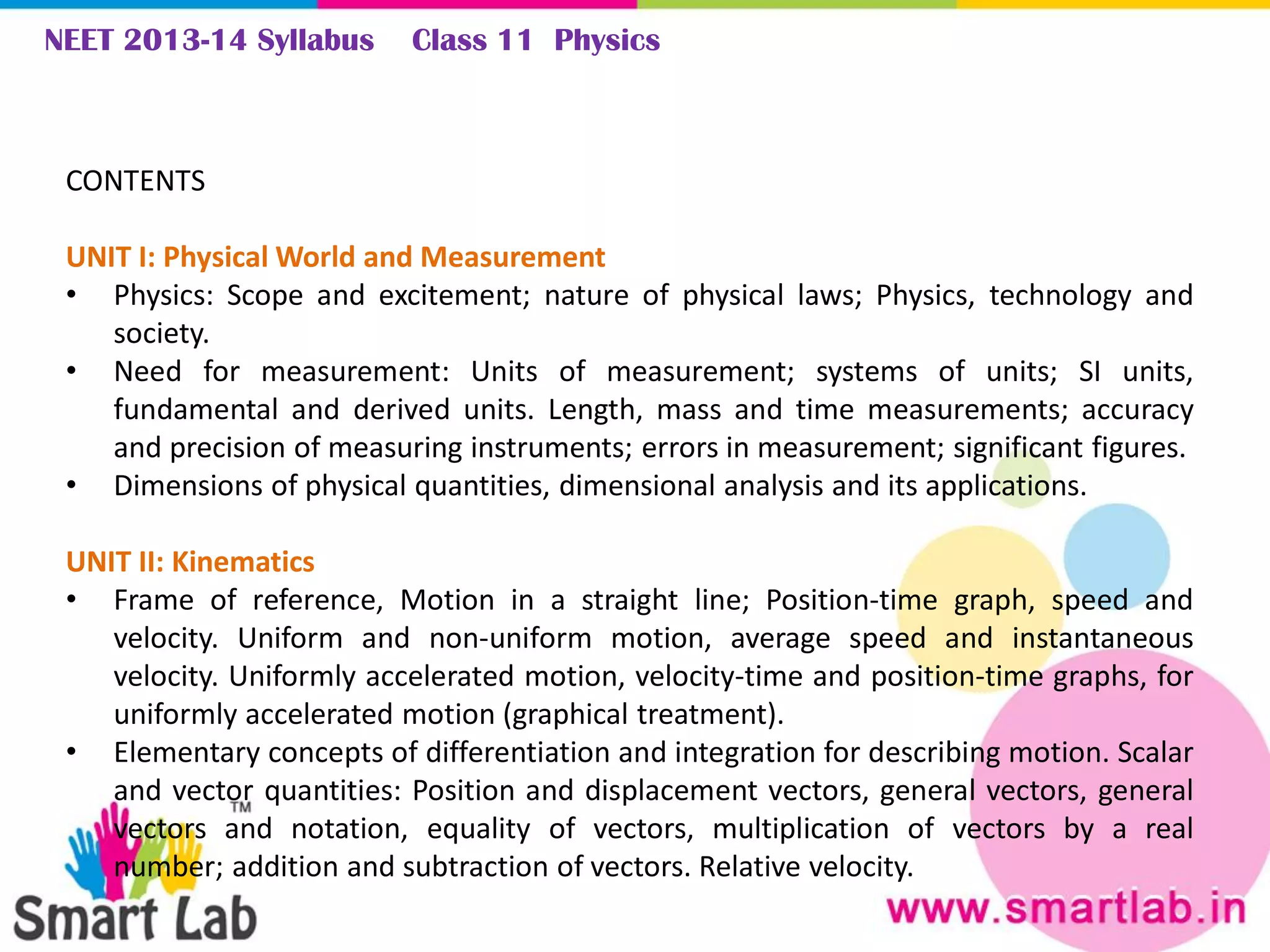 NEET 2013-14 Syllabus Class 11 Physics
CONTENTS
UNIT I: Physical World and Measurement
• Physics: Scope and excitement; nature of physical laws; Physics, technology and
society.
• Need for measurement: Units of measurement; systems of units; SI units,
fundamental and derived units. Length, mass and time measurements; accuracy
and precision of measuring instruments; errors in measurement; significant figures.
• Dimensions of physical quantities, dimensional analysis and its applications.
UNIT II: Kinematics
• Frame of reference, Motion in a straight line; Position-time graph, speed and
velocity. Uniform and non-uniform motion, average speed and instantaneous
velocity. Uniformly accelerated motion, velocity-time and position-time graphs, for
uniformly accelerated motion (graphical treatment).
• Elementary concepts of differentiation and integration for describing motion. Scalar
and vector quantities: Position and displacement vectors, general vectors, general
vectors and notation, equality of vectors, multiplication of vectors by a real
number; addition and subtraction of vectors. Relative velocity.
 