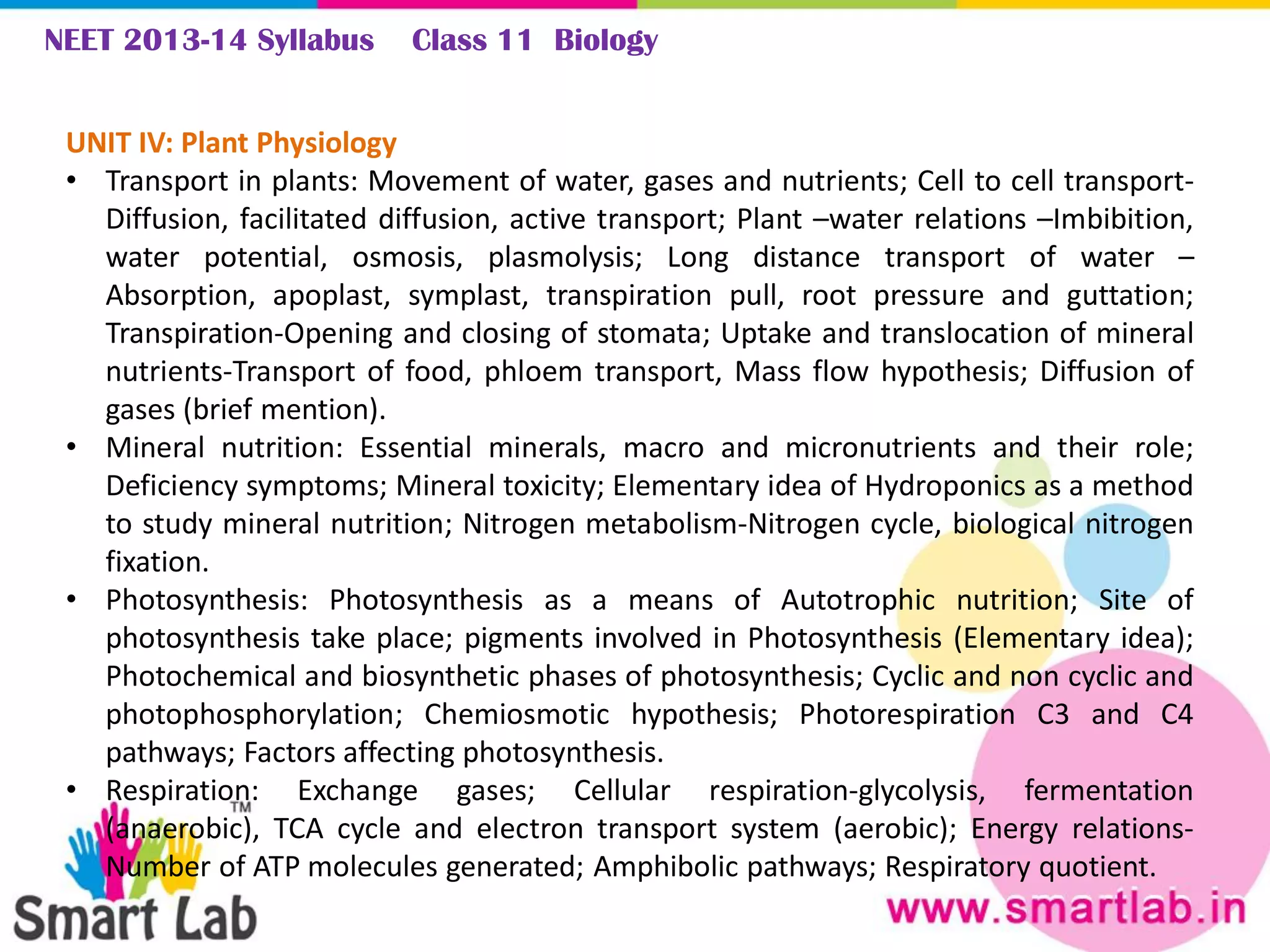 NEET 2013-14 Syllabus Class 11 Biology
UNIT IV: Plant Physiology
• Transport in plants: Movement of water, gases and nutrients; Cell to cell transport-
Diffusion, facilitated diffusion, active transport; Plant –water relations –Imbibition,
water potential, osmosis, plasmolysis; Long distance transport of water –
Absorption, apoplast, symplast, transpiration pull, root pressure and guttation;
Transpiration-Opening and closing of stomata; Uptake and translocation of mineral
nutrients-Transport of food, phloem transport, Mass flow hypothesis; Diffusion of
gases (brief mention).
• Mineral nutrition: Essential minerals, macro and micronutrients and their role;
Deficiency symptoms; Mineral toxicity; Elementary idea of Hydroponics as a method
to study mineral nutrition; Nitrogen metabolism-Nitrogen cycle, biological nitrogen
fixation.
• Photosynthesis: Photosynthesis as a means of Autotrophic nutrition; Site of
photosynthesis take place; pigments involved in Photosynthesis (Elementary idea);
Photochemical and biosynthetic phases of photosynthesis; Cyclic and non cyclic and
photophosphorylation; Chemiosmotic hypothesis; Photorespiration C3 and C4
pathways; Factors affecting photosynthesis.
• Respiration: Exchange gases; Cellular respiration-glycolysis, fermentation
(anaerobic), TCA cycle and electron transport system (aerobic); Energy relations-
Number of ATP molecules generated; Amphibolic pathways; Respiratory quotient.
 