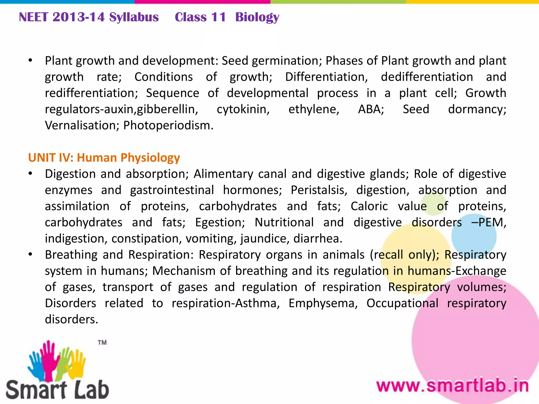 NEET 2013-14 Syllabus Class 11 Biology
• Plant growth and development: Seed germination; Phases of Plant growth and plant
growth rate; Conditions of growth; Differentiation, dedifferentiation and
redifferentiation; Sequence of developmental process in a plant cell; Growth
regulators-auxin,gibberellin, cytokinin, ethylene, ABA; Seed dormancy;
Vernalisation; Photoperiodism.
UNIT IV: Human Physiology
• Digestion and absorption; Alimentary canal and digestive glands; Role of digestive
enzymes and gastrointestinal hormones; Peristalsis, digestion, absorption and
assimilation of proteins, carbohydrates and fats; Caloric value of proteins,
carbohydrates and fats; Egestion; Nutritional and digestive disorders –PEM,
indigestion, constipation, vomiting, jaundice, diarrhea.
• Breathing and Respiration: Respiratory organs in animals (recall only); Respiratory
system in humans; Mechanism of breathing and its regulation in humans-Exchange
of gases, transport of gases and regulation of respiration Respiratory volumes;
Disorders related to respiration-Asthma, Emphysema, Occupational respiratory
disorders.
 