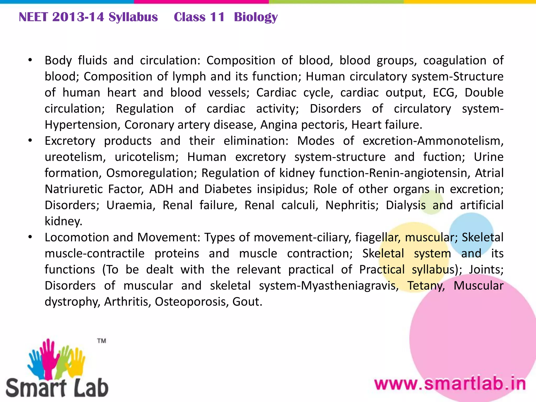 NEET 2013-14 Syllabus Class 11 Biology
• Body fluids and circulation: Composition of blood, blood groups, coagulation of
blood; Composition of lymph and its function; Human circulatory system-Structure
of human heart and blood vessels; Cardiac cycle, cardiac output, ECG, Double
circulation; Regulation of cardiac activity; Disorders of circulatory system-
Hypertension, Coronary artery disease, Angina pectoris, Heart failure.
• Excretory products and their elimination: Modes of excretion-Ammonotelism,
ureotelism, uricotelism; Human excretory system-structure and fuction; Urine
formation, Osmoregulation; Regulation of kidney function-Renin-angiotensin, Atrial
Natriuretic Factor, ADH and Diabetes insipidus; Role of other organs in excretion;
Disorders; Uraemia, Renal failure, Renal calculi, Nephritis; Dialysis and artificial
kidney.
• Locomotion and Movement: Types of movement-ciliary, fiagellar, muscular; Skeletal
muscle-contractile proteins and muscle contraction; Skeletal system and its
functions (To be dealt with the relevant practical of Practical syllabus); Joints;
Disorders of muscular and skeletal system-Myastheniagravis, Tetany, Muscular
dystrophy, Arthritis, Osteoporosis, Gout.
 
