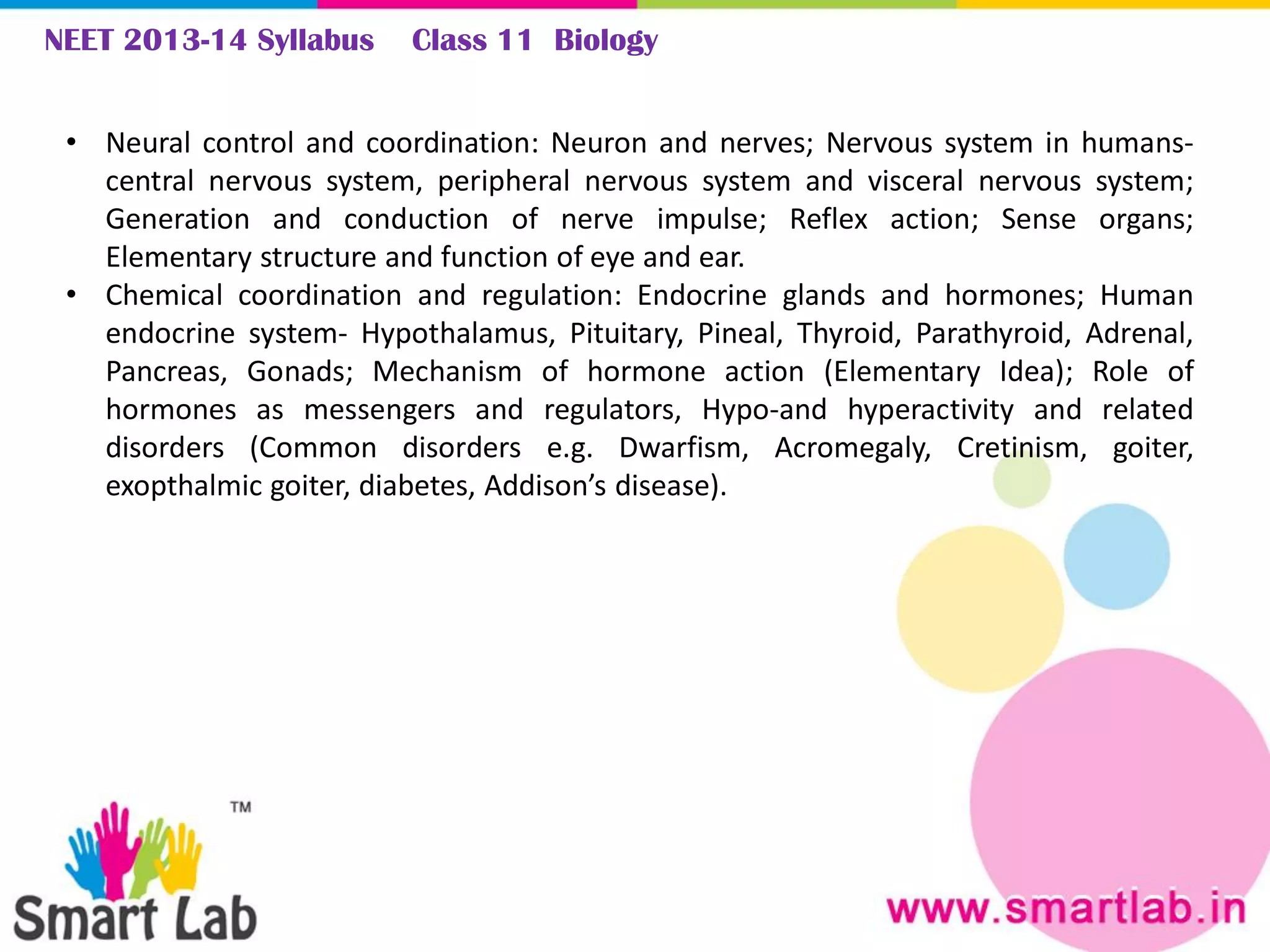 NEET 2013-14 Syllabus Class 11 Biology
• Neural control and coordination: Neuron and nerves; Nervous system in humans-
central nervous system, peripheral nervous system and visceral nervous system;
Generation and conduction of nerve impulse; Reflex action; Sense organs;
Elementary structure and function of eye and ear.
• Chemical coordination and regulation: Endocrine glands and hormones; Human
endocrine system- Hypothalamus, Pituitary, Pineal, Thyroid, Parathyroid, Adrenal,
Pancreas, Gonads; Mechanism of hormone action (Elementary Idea); Role of
hormones as messengers and regulators, Hypo-and hyperactivity and related
disorders (Common disorders e.g. Dwarfism, Acromegaly, Cretinism, goiter,
exopthalmic goiter, diabetes, Addison’s disease).
 