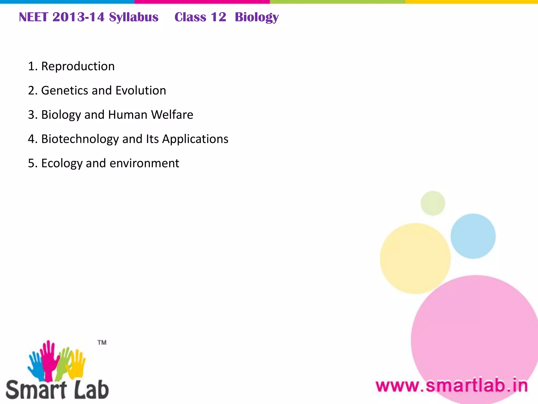 NEET 2013-14 Syllabus Class 12 Biology
1. Reproduction
2. Genetics and Evolution
3. Biology and Human Welfare
4. Biotechnology and Its Applications
5. Ecology and environment
 