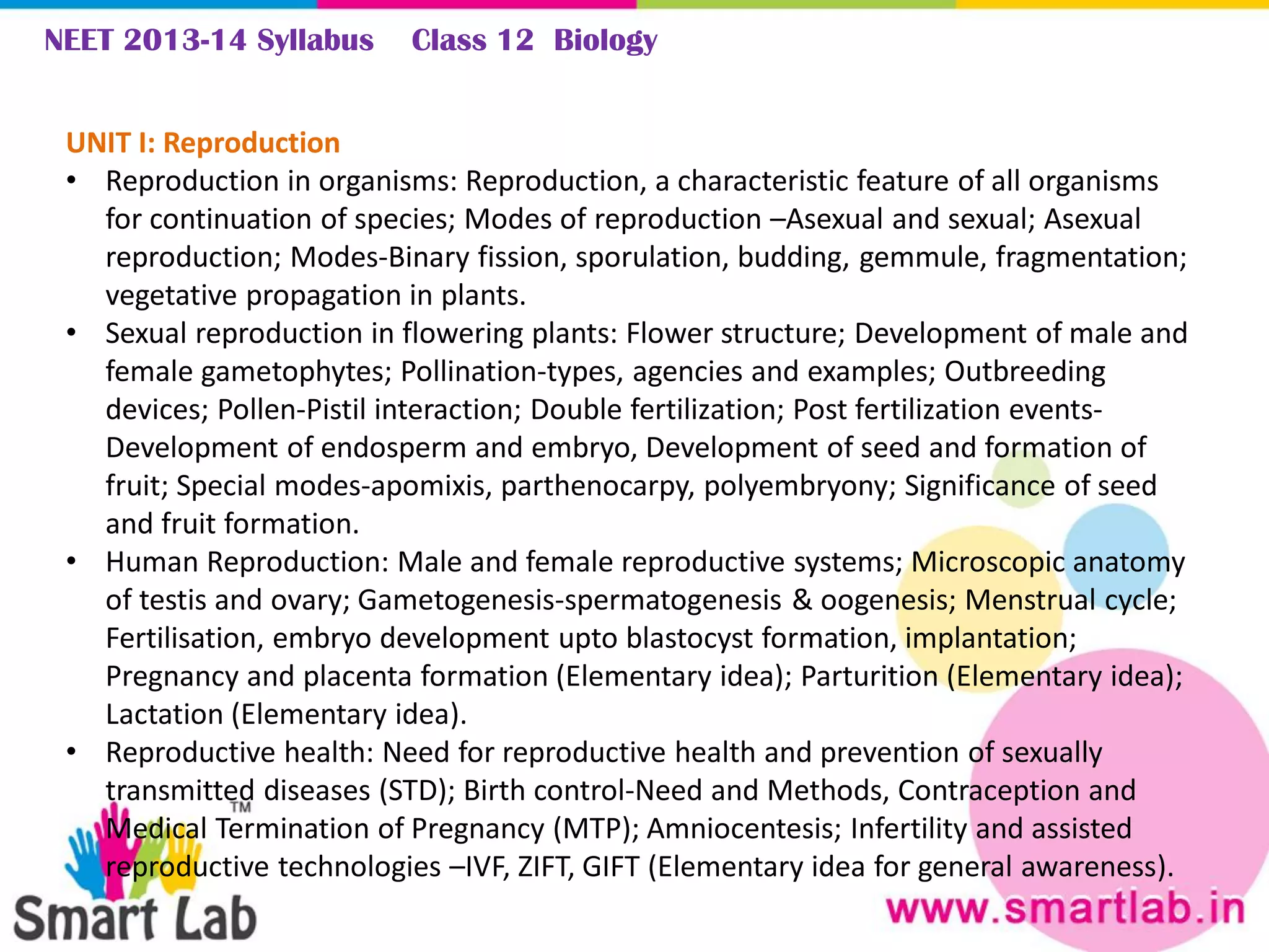 NEET 2013-14 Syllabus Class 12 Biology
UNIT I: Reproduction
• Reproduction in organisms: Reproduction, a characteristic feature of all organisms
for continuation of species; Modes of reproduction –Asexual and sexual; Asexual
reproduction; Modes-Binary fission, sporulation, budding, gemmule, fragmentation;
vegetative propagation in plants.
• Sexual reproduction in flowering plants: Flower structure; Development of male and
female gametophytes; Pollination-types, agencies and examples; Outbreeding
devices; Pollen-Pistil interaction; Double fertilization; Post fertilization events-
Development of endosperm and embryo, Development of seed and formation of
fruit; Special modes-apomixis, parthenocarpy, polyembryony; Significance of seed
and fruit formation.
• Human Reproduction: Male and female reproductive systems; Microscopic anatomy
of testis and ovary; Gametogenesis-spermatogenesis & oogenesis; Menstrual cycle;
Fertilisation, embryo development upto blastocyst formation, implantation;
Pregnancy and placenta formation (Elementary idea); Parturition (Elementary idea);
Lactation (Elementary idea).
• Reproductive health: Need for reproductive health and prevention of sexually
transmitted diseases (STD); Birth control-Need and Methods, Contraception and
Medical Termination of Pregnancy (MTP); Amniocentesis; Infertility and assisted
reproductive technologies –IVF, ZIFT, GIFT (Elementary idea for general awareness).
 