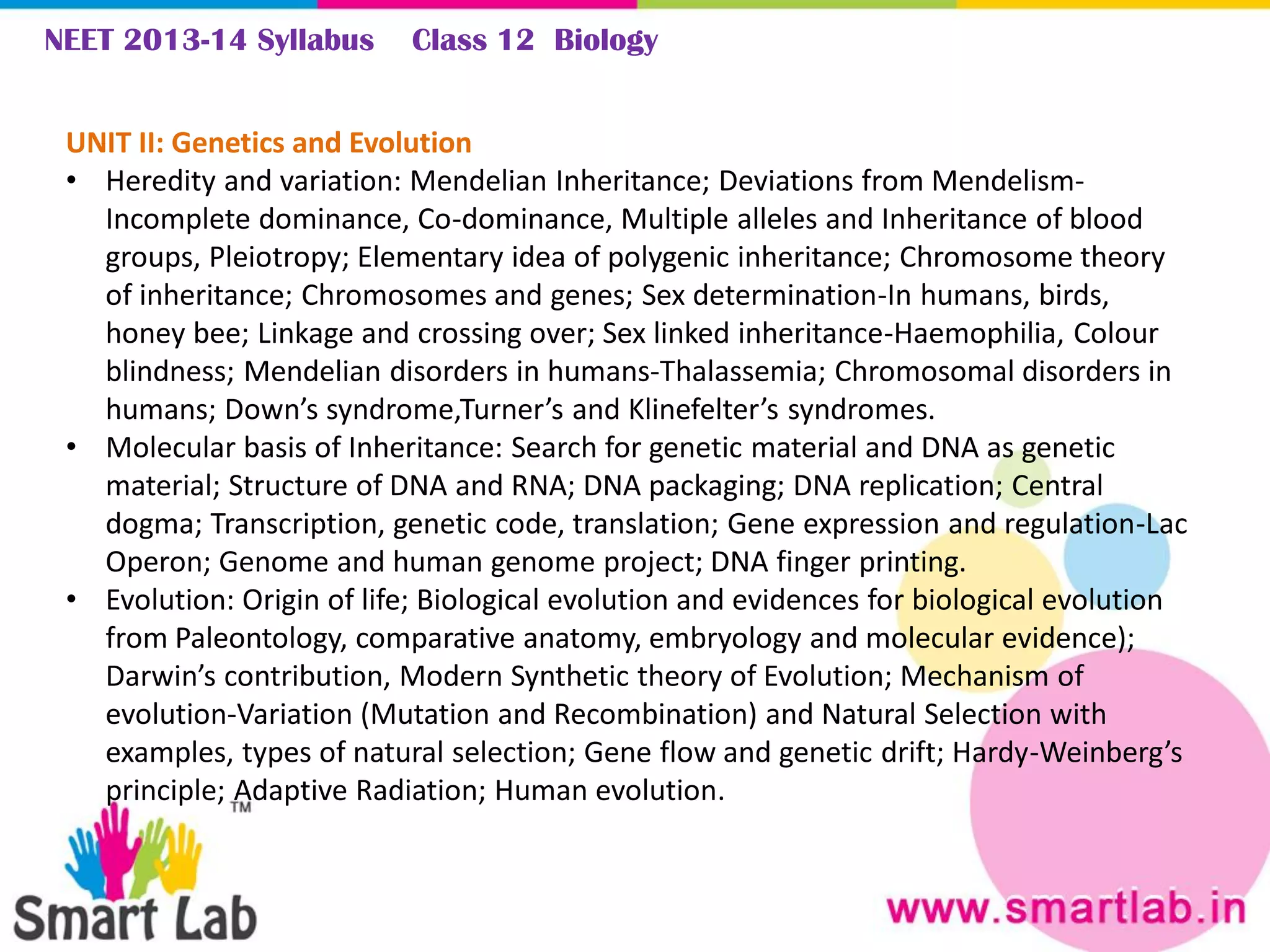 NEET 2013-14 Syllabus Class 12 Biology
UNIT II: Genetics and Evolution
• Heredity and variation: Mendelian Inheritance; Deviations from Mendelism-
Incomplete dominance, Co-dominance, Multiple alleles and Inheritance of blood
groups, Pleiotropy; Elementary idea of polygenic inheritance; Chromosome theory
of inheritance; Chromosomes and genes; Sex determination-In humans, birds,
honey bee; Linkage and crossing over; Sex linked inheritance-Haemophilia, Colour
blindness; Mendelian disorders in humans-Thalassemia; Chromosomal disorders in
humans; Down’s syndrome,Turner’s and Klinefelter’s syndromes.
• Molecular basis of Inheritance: Search for genetic material and DNA as genetic
material; Structure of DNA and RNA; DNA packaging; DNA replication; Central
dogma; Transcription, genetic code, translation; Gene expression and regulation-Lac
Operon; Genome and human genome project; DNA finger printing.
• Evolution: Origin of life; Biological evolution and evidences for biological evolution
from Paleontology, comparative anatomy, embryology and molecular evidence);
Darwin’s contribution, Modern Synthetic theory of Evolution; Mechanism of
evolution-Variation (Mutation and Recombination) and Natural Selection with
examples, types of natural selection; Gene flow and genetic drift; Hardy-Weinberg’s
principle; Adaptive Radiation; Human evolution.
 