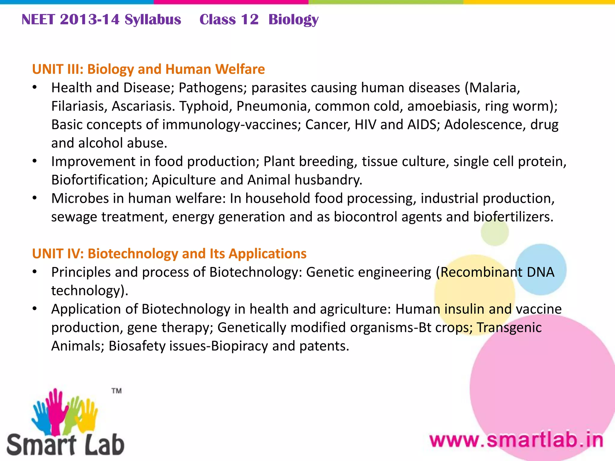 NEET 2013-14 Syllabus Class 12 Biology
UNIT III: Biology and Human Welfare
• Health and Disease; Pathogens; parasites causing human diseases (Malaria,
Filariasis, Ascariasis. Typhoid, Pneumonia, common cold, amoebiasis, ring worm);
Basic concepts of immunology-vaccines; Cancer, HIV and AIDS; Adolescence, drug
and alcohol abuse.
• Improvement in food production; Plant breeding, tissue culture, single cell protein,
Biofortification; Apiculture and Animal husbandry.
• Microbes in human welfare: In household food processing, industrial production,
sewage treatment, energy generation and as biocontrol agents and biofertilizers.
UNIT IV: Biotechnology and Its Applications
• Principles and process of Biotechnology: Genetic engineering (Recombinant DNA
technology).
• Application of Biotechnology in health and agriculture: Human insulin and vaccine
production, gene therapy; Genetically modified organisms-Bt crops; Transgenic
Animals; Biosafety issues-Biopiracy and patents.
 