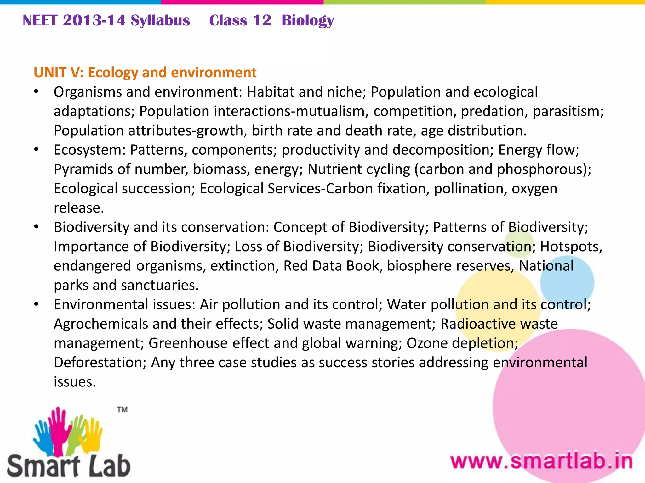 NEET 2013-14 Syllabus Class 12 Biology
UNIT V: Ecology and environment
• Organisms and environment: Habitat and niche; Population and ecological
adaptations; Population interactions-mutualism, competition, predation, parasitism;
Population attributes-growth, birth rate and death rate, age distribution.
• Ecosystem: Patterns, components; productivity and decomposition; Energy flow;
Pyramids of number, biomass, energy; Nutrient cycling (carbon and phosphorous);
Ecological succession; Ecological Services-Carbon fixation, pollination, oxygen
release.
• Biodiversity and its conservation: Concept of Biodiversity; Patterns of Biodiversity;
Importance of Biodiversity; Loss of Biodiversity; Biodiversity conservation; Hotspots,
endangered organisms, extinction, Red Data Book, biosphere reserves, National
parks and sanctuaries.
• Environmental issues: Air pollution and its control; Water pollution and its control;
Agrochemicals and their effects; Solid waste management; Radioactive waste
management; Greenhouse effect and global warning; Ozone depletion;
Deforestation; Any three case studies as success stories addressing environmental
issues.
 