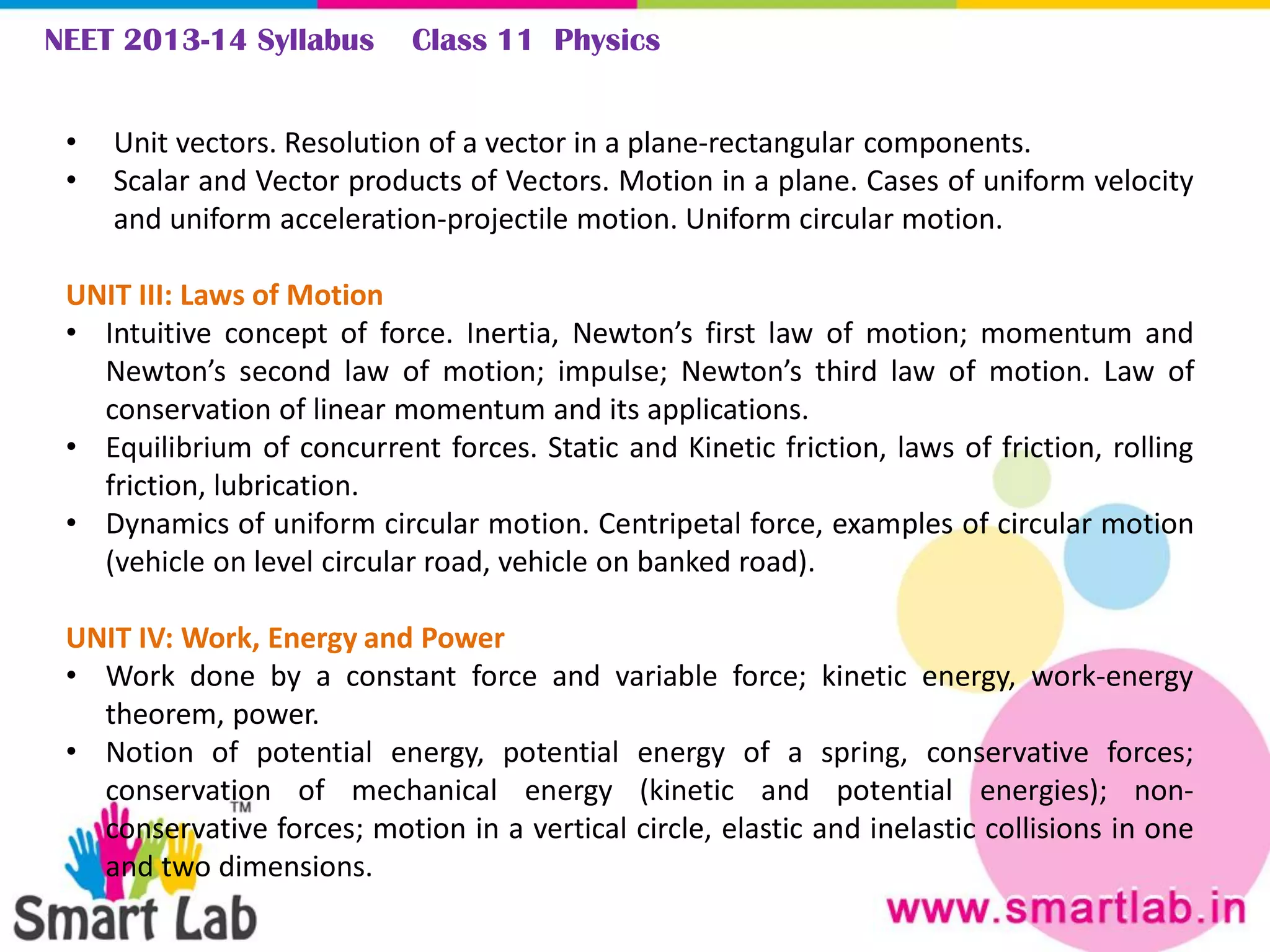 NEET 2013-14 Syllabus Class 11 Physics
• Unit vectors. Resolution of a vector in a plane-rectangular components.
• Scalar and Vector products of Vectors. Motion in a plane. Cases of uniform velocity
and uniform acceleration-projectile motion. Uniform circular motion.
UNIT III: Laws of Motion
• Intuitive concept of force. Inertia, Newton’s first law of motion; momentum and
Newton’s second law of motion; impulse; Newton’s third law of motion. Law of
conservation of linear momentum and its applications.
• Equilibrium of concurrent forces. Static and Kinetic friction, laws of friction, rolling
friction, lubrication.
• Dynamics of uniform circular motion. Centripetal force, examples of circular motion
(vehicle on level circular road, vehicle on banked road).
UNIT IV: Work, Energy and Power
• Work done by a constant force and variable force; kinetic energy, work-energy
theorem, power.
• Notion of potential energy, potential energy of a spring, conservative forces;
conservation of mechanical energy (kinetic and potential energies); non-
conservative forces; motion in a vertical circle, elastic and inelastic collisions in one
and two dimensions.
 