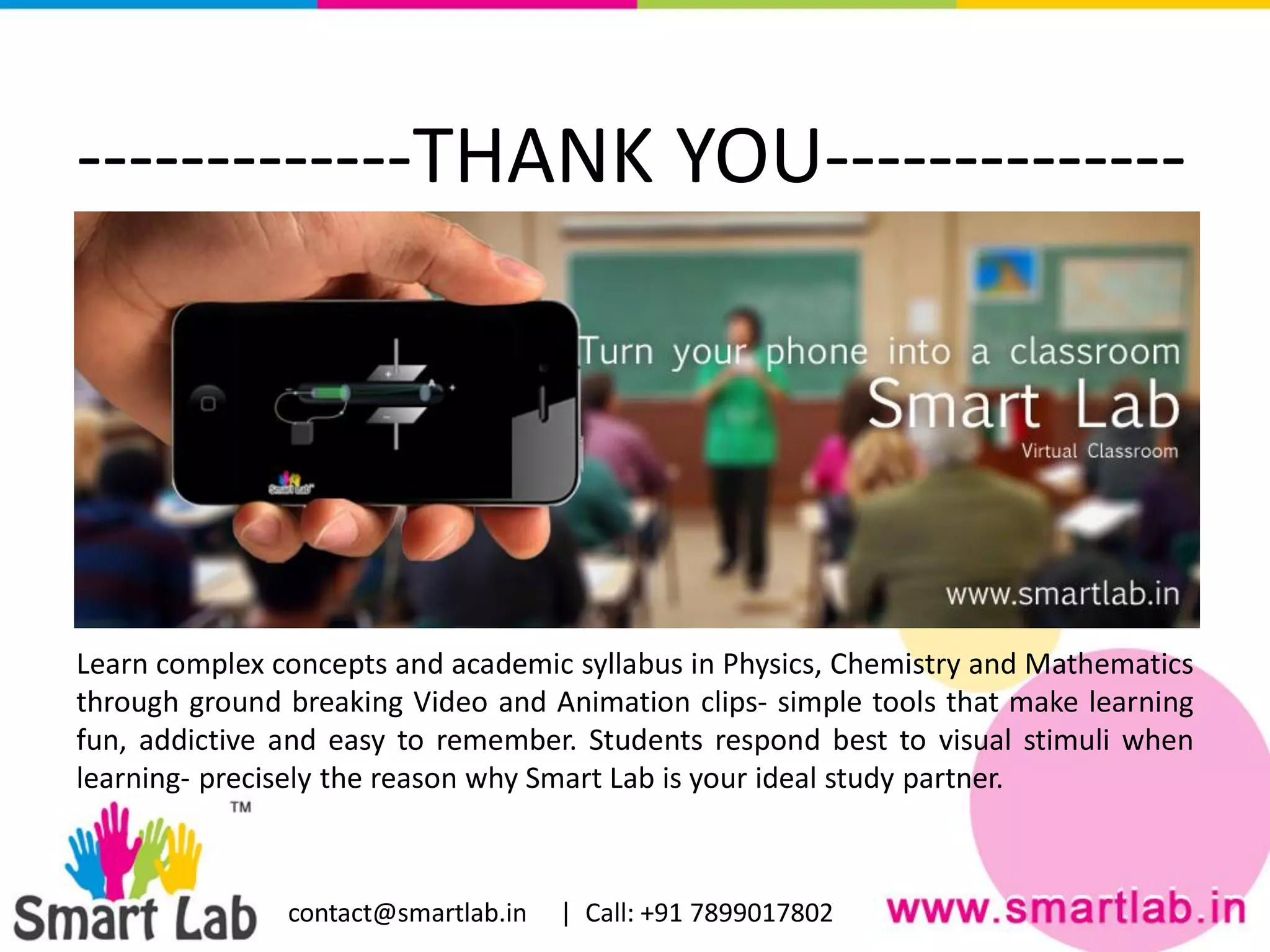 -------------THANK YOU--------------
Learn complex concepts and academic syllabus in Physics, Chemistry and Mathematics
through ground breaking Video and Animation clips- simple tools that make learning
fun, addictive and easy to remember. Students respond best to visual stimuli when
learning- precisely the reason why Smart Lab is your ideal study partner.
contact@smartlab.in | Call: +91 7899017802
 
