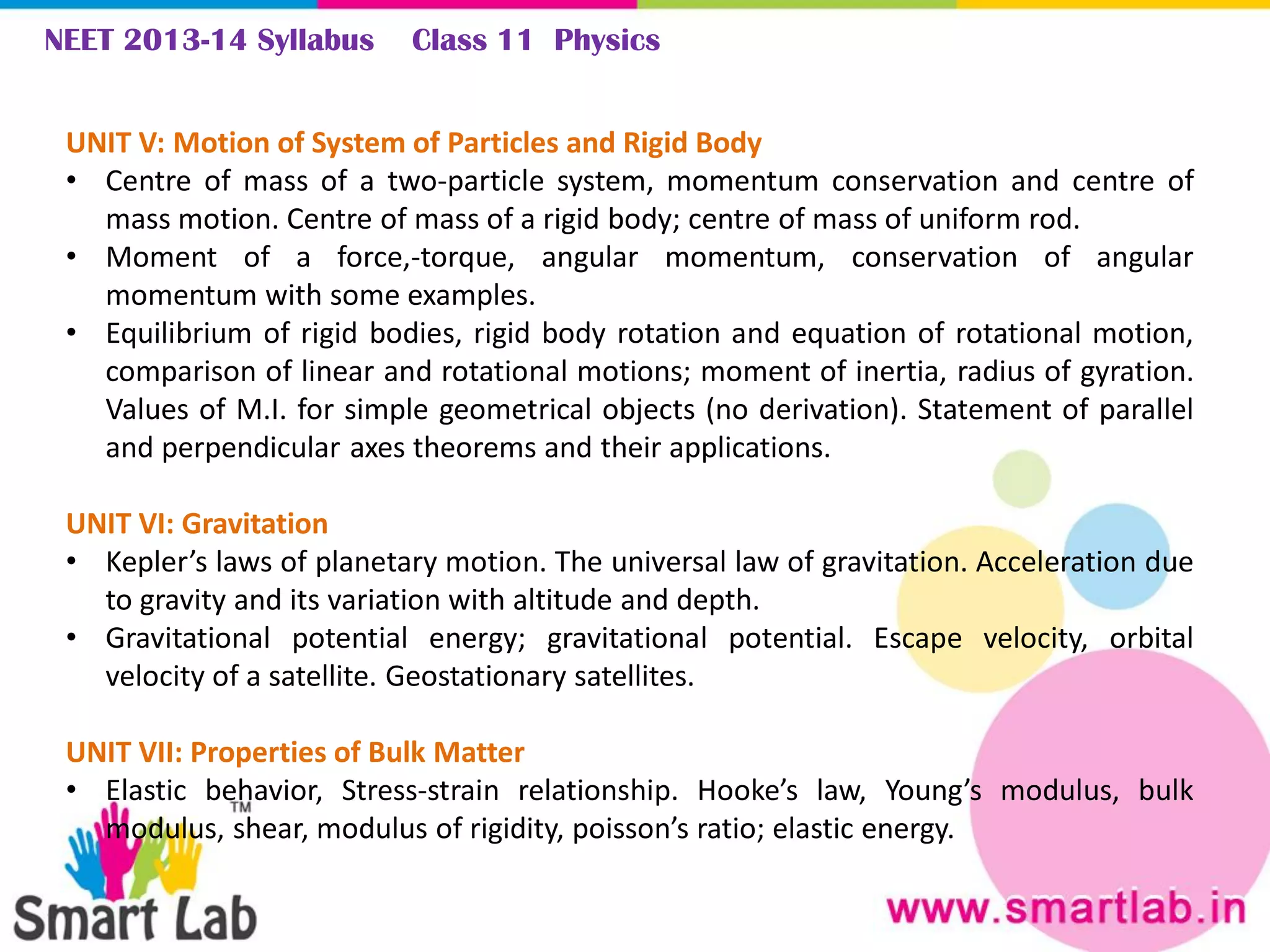 NEET 2013-14 Syllabus Class 11 Physics
UNIT V: Motion of System of Particles and Rigid Body
• Centre of mass of a two-particle system, momentum conservation and centre of
mass motion. Centre of mass of a rigid body; centre of mass of uniform rod.
• Moment of a force,-torque, angular momentum, conservation of angular
momentum with some examples.
• Equilibrium of rigid bodies, rigid body rotation and equation of rotational motion,
comparison of linear and rotational motions; moment of inertia, radius of gyration.
Values of M.I. for simple geometrical objects (no derivation). Statement of parallel
and perpendicular axes theorems and their applications.
UNIT VI: Gravitation
• Kepler’s laws of planetary motion. The universal law of gravitation. Acceleration due
to gravity and its variation with altitude and depth.
• Gravitational potential energy; gravitational potential. Escape velocity, orbital
velocity of a satellite. Geostationary satellites.
UNIT VII: Properties of Bulk Matter
• Elastic behavior, Stress-strain relationship. Hooke’s law, Young’s modulus, bulk
modulus, shear, modulus of rigidity, poisson’s ratio; elastic energy.
 