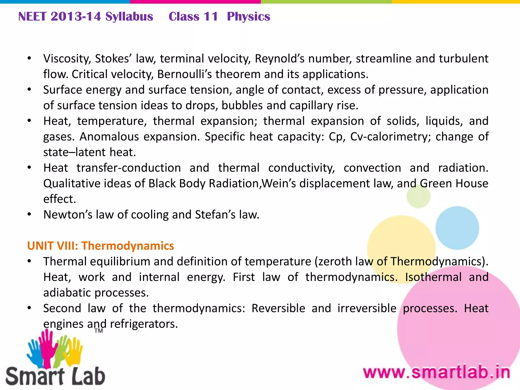 NEET 2013-14 Syllabus Class 11 Physics
• Viscosity, Stokes’ law, terminal velocity, Reynold’s number, streamline and turbulent
flow. Critical velocity, Bernoulli’s theorem and its applications.
• Surface energy and surface tension, angle of contact, excess of pressure, application
of surface tension ideas to drops, bubbles and capillary rise.
• Heat, temperature, thermal expansion; thermal expansion of solids, liquids, and
gases. Anomalous expansion. Specific heat capacity: Cp, Cv-calorimetry; change of
state–latent heat.
• Heat transfer-conduction and thermal conductivity, convection and radiation.
Qualitative ideas of Black Body Radiation,Wein’s displacement law, and Green House
effect.
• Newton’s law of cooling and Stefan’s law.
UNIT VIII: Thermodynamics
• Thermal equilibrium and definition of temperature (zeroth law of Thermodynamics).
Heat, work and internal energy. First law of thermodynamics. Isothermal and
adiabatic processes.
• Second law of the thermodynamics: Reversible and irreversible processes. Heat
engines and refrigerators.
 