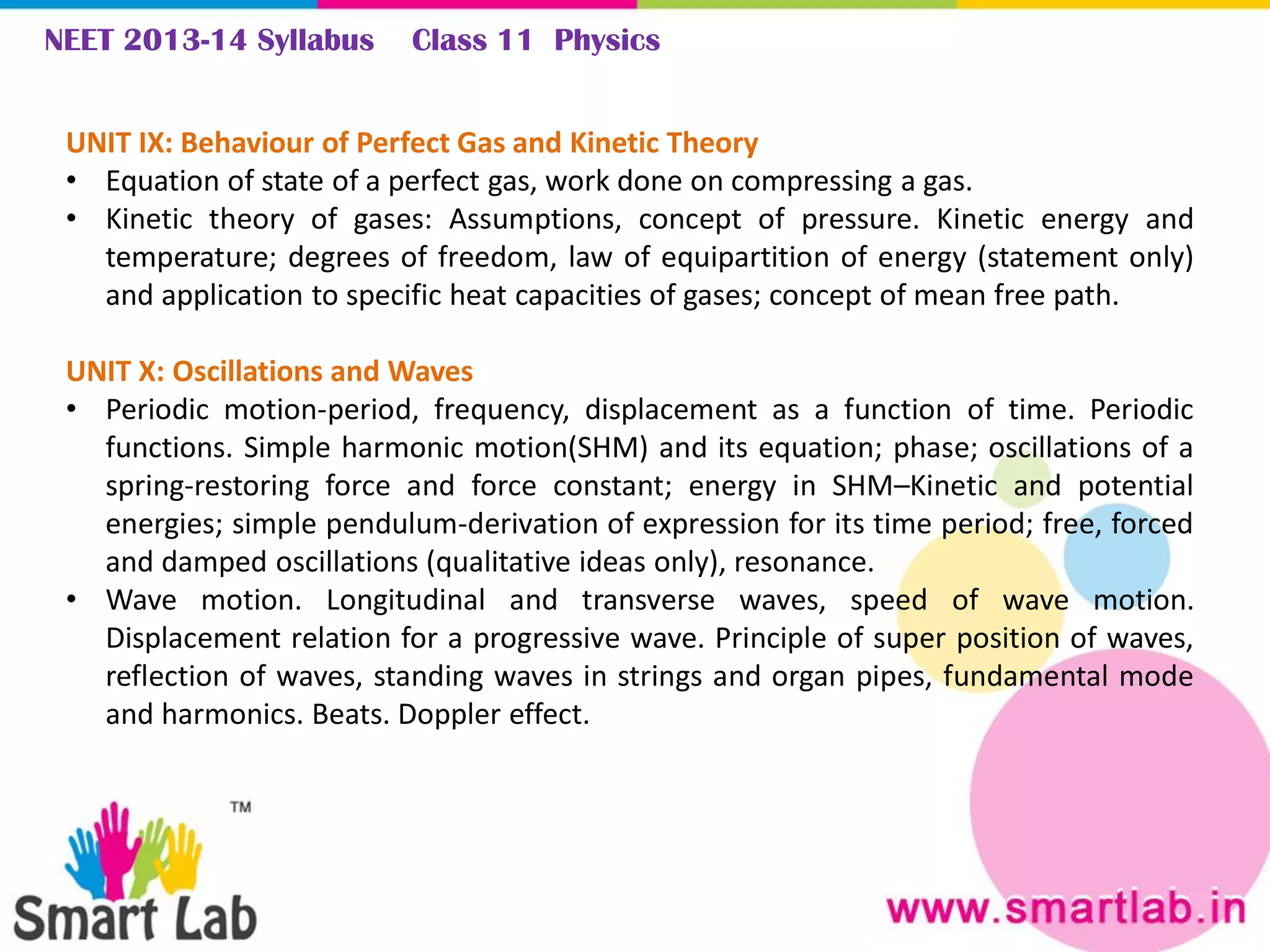 NEET 2013-14 Syllabus Class 11 Physics
UNIT IX: Behaviour of Perfect Gas and Kinetic Theory
• Equation of state of a perfect gas, work done on compressing a gas.
• Kinetic theory of gases: Assumptions, concept of pressure. Kinetic energy and
temperature; degrees of freedom, law of equipartition of energy (statement only)
and application to specific heat capacities of gases; concept of mean free path.
UNIT X: Oscillations and Waves
• Periodic motion-period, frequency, displacement as a function of time. Periodic
functions. Simple harmonic motion(SHM) and its equation; phase; oscillations of a
spring-restoring force and force constant; energy in SHM–Kinetic and potential
energies; simple pendulum-derivation of expression for its time period; free, forced
and damped oscillations (qualitative ideas only), resonance.
• Wave motion. Longitudinal and transverse waves, speed of wave motion.
Displacement relation for a progressive wave. Principle of super position of waves,
reflection of waves, standing waves in strings and organ pipes, fundamental mode
and harmonics. Beats. Doppler effect.
 