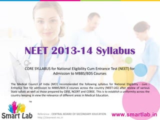 NEET 2013-14 Syllabus
Reference : CENTRAL BOARD OF SECONDARY EDUCATION
http://cbseneet.nic.in
CORE SYLLABUS for National Eligibility Cum Entrance Test (NEET) for
Admission to MBBS/BDS Courses
The Medical Council of India (MCI) recommended the following syllabus for National Eligibility - cum -
Entrance Test for admission to MBBS/BDS n courses across the country (NEET-UG) after review of various
State syllabi as well as those prepared by CBSE, NCERT and COBSE. This is to establish a uniformity across the
country keeping in view the relevance of different areas in Medical Education.
 