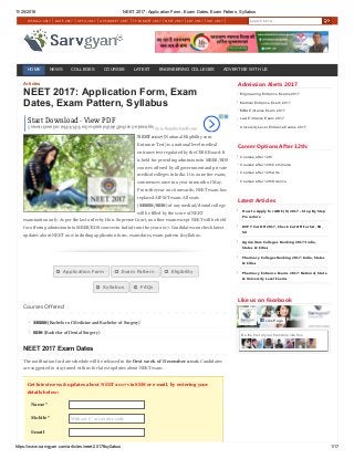 11/25/2016 NEET 2017: Application Form, Exam Dates, Exam Pattern, Syllabus
https://www.sarvgyan.com/articles/neet­2017#syllabus 1/17
JEE Main 2017 GATE 2017 UPTU 2017 AP EAMCET 2017 TS EAMCET 2017 NEET 2017 CAT 2017 XAT 2017 Search here...
HOME NEWS COLLEGES COURSES LATEST ENGINEERING COLLEGES ADVERTISE WITH US
Articles
Name *
Mobile *
Email
NEET 2017: Application Form, Exam
Dates, Exam Pattern, Syllabus
NEET 2017 (National Eligibility cum
Entrance Test) is a national level medical
entrance test regulated by the CBSE Board. It
is held for providing admissions in MBBS/BDS
courses offered by all government and private
medical colleges in India. It is a one tier exam,
commences once in a year in month of May.
From the year 2016 onwards, NEET exam has
replaced AIPMT exam. All seats
(MBBS/BDS) of any medical/dental college
will be filled by the score of NEET
examination only. As per the last order by Hon. Supreme Court, no other exam except NEET will be held
for offering admission into MBBS/BDS courses in India from the year 2017. Candidates can check latest
updates about NEET 2017 including application form, exam dates, exam pattern & syllabus.
   
 
Courses Offered
MBBS (Bachelor of Medicine and Bachelor of Surgery)
BDS (Bachelor of Dental Surgery)
NEET 2017 Exam Dates
The notification for date schedule will be released in the first week of December 2016. Candidates
are suggested to stay tuned with us for latest updates about NEET exam.
Get latest news & updates about NEET 2017 via SMS or e­mail, by entering your
details below:
Without '0' or country code
Admission Alerts 2017
Engineering Entrance Exams 2017
Medical Entrance Exam 2017
MBA Entrance Exam 2017
Law Entrance Exam 2017
University Level Entrance Exams 2017
Career Options After 12th:
Courses after 12th
Courses after 12th Commerce
Courses after 12th Arts
Courses after 12th Science
Latest Articles
How to Apply for AIBE ﴾X﴿ 2017 – Step By Step
Procedure
KVPY Cut Off 2017, Check Cut Off For SA, SB,
SX
Agriculture Colleges Ranking 2017: India,
States & Cities
Pharmacy Colleges Ranking 2017: India, States
& Cities
Pharmacy Entrance Exams 2017: National, State
& University Level Exams
Like us on Facebook
Be the first of your friends to like this
Sarvgyan
20k likesLike Page
Start Download - View PDF
Convert From Doc to PDF, PDF to Doc Simply With The Free On-line App! Go to fromdoctopdf.com
Application Form Exam Pattern Eligibility
Syllabus FAQs
 