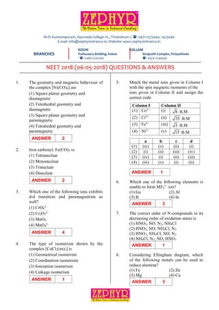 PAGE: 1
DATE: 06-05-2018 NEET 2018-QUESTIONS & ANSWERS
1. The geometry and magnetic behaviour of
the complex [Ni(CO)4] are
(1) Square planar geometry and
diamagnetic
(2) Tetrahedral geometry and
diamagnetic
(3) Square planar geometry and
paramagnetic
(4) Tetrahedral geometry and
paramagnetic
ANSWER 2
2. Iron carbonyl, Fe(CO)5 is
(1) Tetranuclear
(2) Mononuclear
(3) Trinuclear
(4) Dinuclear
ANSWER 2
3. Which one of the following ions exhibits
d-d transition and paramagnetism as
well?
(1) CrO4
2–
(2) Cr2O7
2–
(3) MnO4
–
(4) MnO4
2–
ANSWER 4
4. The type of isomerism shown by the
complex [CoCl2(en)2] is
(1) Geometrical isomerism
(2) Coordination isomerism
(3) Ionization isomerism
(4) Linkage isomerism
ANSWER 1
5. Match the metal ions given in Column I
with the spin magnetic moments of the
ions given in Column II and assign the
correct code
Column I Column II
(1) Co3+ (i) 8 B.M
(2) Cr3+ (ii) 35 B.M
(3) Fe3+ (iii) 3 B.M
(4) Ni2+ (v) 15 B.M
a b c d
(1) (iv) (v) (ii) (i)
(2) (i) (ii) (iii) (iv)
(3) (iv) (i) (ii) (iii)
(4) (iii) (v) (i) (ii)
ANSWER 1
6. Which one of the following elements is
unable to form MF6
3– ion?
(1) Ga (2) Al
(3) B (4) In
ANSWER 3
7. The correct order of N-compounds in its
decreasing order of oxidation states is
(1) HNO3, NO, N2, NH4Cl
(2) HNO3, NO, NH4Cl, N2
(3) HNO3, NH4Cl, NO, N2
(4) NH4Cl, N2, NO, HNO3
ANSWER 1
8. Considering Ellingham diagram, which
of the following metals can be used to
reduce alumina?
(1) Fe (2) Zn
(3) Mg (4) Cu
ANSWER 3
KOCHI KOLLAM
Puthussery Building, Kaloor Sivajyothi Complex, Polayathode
: 0484-2531040 : 0474-2743040
M.O: Kunnumpuram, Ayurveda College Jn., Trivandrum-1, : 0471-2573040, 2473040
E-mail: info@zephyrentrance.in, Website: www.zephyrentrance.in
BRANCHES
NEET 2018 (06-05-2018) QUESTIONS & ANSWERS
 