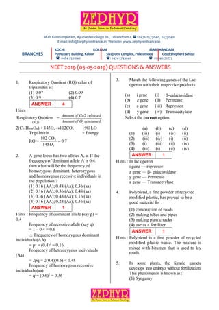 PAGE: 1
DATE: 05-05-2019 NEET 2019-QUESTIONS & ANSWERS
1. Respiratory Quotient (RQ) value of
tripalmitin is:
(1) 0.07 (2) 0.09
(3) 0.9 (4) 0.7
ANSWER 4
Hints :
(RQ)
Respiratory Quotient =
2
2
Amount of Co released
Amount of O consumed
2(C51H998O6) + 145O2102CO2 +98H2O
Tripalmitin + Energy
RQ = 2
2
102 CO
0.7
145O

2. A gene locus has two alleles A, a. If the
frequency of dominant allele A is 0.4.
then what will be the frequency of
homozygous dominant, heterozygous
and homosygous recessive individuals in
the population ?
(1) 0.16 (AA); 0.48 (Aa); 0.36 (aa)
(2) 0.16 (AA); 0.36 (Aa); 0.48 (aa)
(3) 0.36 (AA); 0.48 (Aa); 0.16 (aa)
(4) 0.16 (AA); 0.24 (Aa); 0.36 (aa)
ANSWER 1
Hints : Frequency of dominant allele (say p) =
0.4
Frequency of recessive allele (say q)
= 1 – 0.4 = 0.6
 Frequency of homozygous dominant
individuals (AA)
= p2
= (0.4)2
= 0.16
Frequency of heterozygous individuals
(Aa)
= 2pq = 2(0.4)(0.6) = 0.48
Frequency of homozygous recessive
individuals (aa)
= q2
= (0.6)2
= 0.36
3. Match the following genes of the Lac
operon with their respective products:
(a) i gene
i
(i) -galactosidase
(b) z gene (ii) Permease
(c) a gene (iii) Repressor
(d) y gene (iv) Transacetylase
Select the correct option.
(a) (b) (c) (d)
(1) (iii) (i) (iv) (ii)
(2) (iii) (iv) (i) (ii)
(3) (i) (iii) (ii) (iv)
(4) (iii) (i) (ii) (iv)
ANSWER 1
Hints : In lac operon
i gene –– repressor
z gene –– - galactosidase
y gene –– Permease
a gene –– Transacetylase
4. Polyblend, a fine powder of recycled
modified plastic, has proved to be a
good material for :
(1) construction of roads
(2) making tubes and pipes
(3) making plastic sacks
(4) use as a fertilizer
ANSWER 1
Hints : Polyblend is a fine powder of recycled
modified plastic waste. The mixture is
mixed with bitumen that is used to lay
roads.
5. In some plants, the female gamete
develops into embryo without fertilization.
This phenomenon is known as :
(1) Syngamy
KOCHI KOLLAM MARTHANDAM
Puthussery Building, Kaloor Sivajyothi Complex, Polayathode Good Shepherd School
: 0484-2531040 : 0474-2743040 : 09746272773
M.O: Kunnumpuram, Ayurveda College Jn., Trivandrum-1, : 0471-2573040, 2473040
E-mail: info@zephyrentrance.in, Website: www.zephyrentrance.in
BRANCHES
NEET 2019 (05-05-2019) QUESTIONS & ANSWERS
 