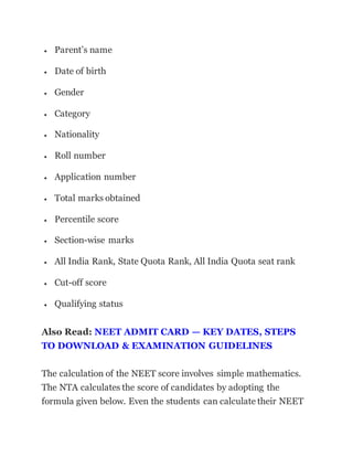  Parent’s name
 Date of birth
 Gender
 Category
 Nationality
 Roll number
 Application number
 Total marks obtained
 Percentile score
 Section-wise marks
 All India Rank, State Quota Rank, All India Quota seat rank
 Cut-off score
 Qualifying status
Also Read: NEET ADMIT CARD — KEY DATES, STEPS
TO DOWNLOAD & EXAMINATION GUIDELINES
The calculation of the NEET score involves simple mathematics.
The NTA calculates the score of candidates by adopting the
formula given below. Even the students can calculate their NEET
 