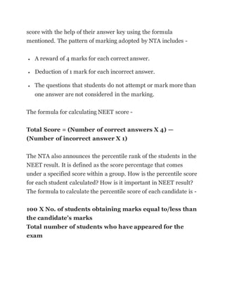 score with the help of their answer key using the formula
mentioned. The pattern of marking adopted by NTA includes -
 A reward of 4 marks for each correct answer.
 Deduction of 1 mark for each incorrect answer.
 The questions that students do not attempt or mark more than
one answer are not considered in the marking.
The formula for calculating NEET score -
Total Score = (Number of correct answers X 4) —
(Number of incorrect answer X 1)
The NTA also announces the percentile rank of the students in the
NEET result. It is defined as the score percentage that comes
under a specified score within a group. How is the percentile score
for each student calculated? How is it important in NEET result?
The formula to calculate the percentile score of each candidate is -
100 X No. of students obtaining marks equal to/less than
the candidate’s marks
Total number of students who have appeared for the
exam
 