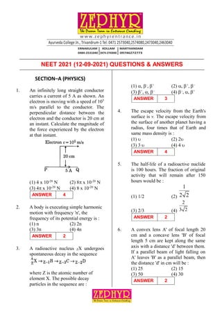 PAGE: 1
DATE: 12-09-2021 NEET 2021 | QUESTIONS & ANSWERS
SECTION–A (PHYSICS)
1. An infinitely long straight conductor
carries a current of 5 A as shown. An
electron is moving with a speed of 105
m/s parallel to the conductor. The
perpendicular distance between the
electron and the conductor is 20 cm at
an instant. Calculate the magnitude of
the force experienced by the electron
at that instant.
(1) 4 x 10-20
N (2) 8 x 10-20
N
(3) 4 x 10-20
N (4) 8 x 10-20
N
ANSWER 4
2. A body is executing simple harmonic
motion with frequency 'n', the
frequency of its potential energy is :
(1) n (2) 2n
(3) 3n (4) 4n
ANSWER 2
3. A radioactive nucleus ZX undergoes
spontaneous decay in the sequence
where Z is the atomic number of
element X. The possible decay
particles in the sequence are :
(1) , -
, +
(2) , +
, –
(3) +
, , –
(4) –
, , +
ANSWER 3
4. The escape velocity from the Earth's
surface is v. The escape velocity from
the surface of another planet having a
radius, four times that of Earth and
same mass density is :
(1)  (2) 2
(3) 3  (4) 4 
ANSWER 4
5. The half-life of a radioactive nuclide
is 100 hours. The fraction of original
activity that will remain after 150
hours would be :
(1) 1/2 (2)
1
2 2
(3) 2/3 (4)
2
3 2
ANSWER 2
6. A convex lens A' of focal length 20
cm and a concave lens 'B' of focal
length 5 cm are kept along the same
axis with a distance 'd' between them.
If a parallel beam of light falling on
A' leaves 'B' as a parallel beam, then
the distance 'd' in cm will be :
(1) 25 (2) 15
(3) 50 (4) 30
ANSWER 2
NEET 2021 (12-09-2021) QUESTIONS & ANSWERS
 