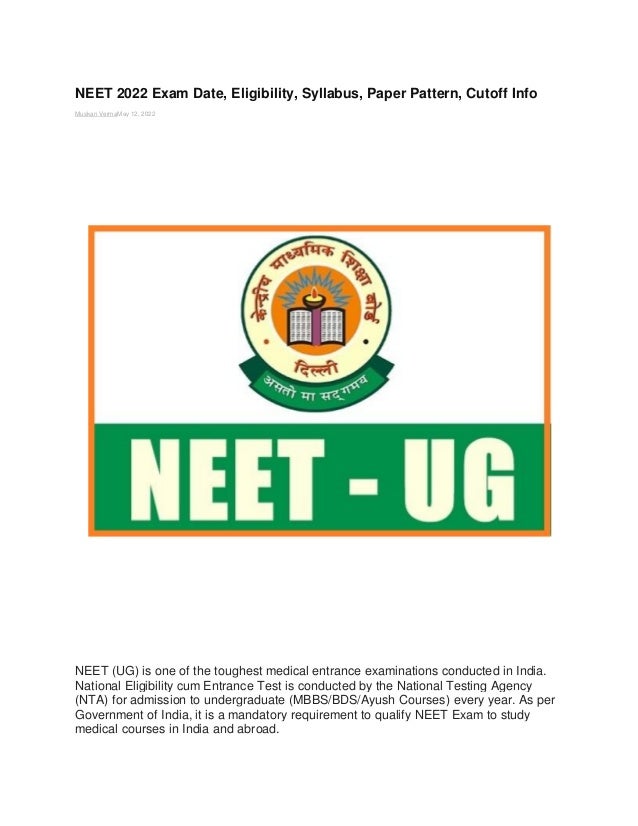 NEET 2022 Exam Date, Eligibility, Syllabus, Paper Pattern, Cutoff Info
Muskan VermaMay 12, 2022
NEET (UG) is one of the toughest medical entrance examinations conducted in India.
National Eligibility cum Entrance Test is conducted by the National Testing Agency
(NTA) for admission to undergraduate (MBBS/BDS/Ayush Courses) every year. As per
Government of India, it is a mandatory requirement to qualify NEET Exam to study
medical courses in India and abroad.
 