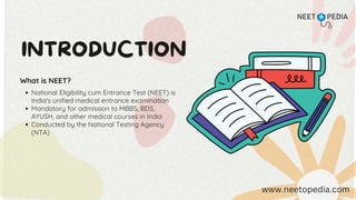 INTRODUCTION
What is NEET?
National Eligibility cum Entrance Test (NEET) is
India's unified medical entrance examination
Mandatory for admission to MBBS, BDS,
AYUSH, and other medical courses in India
Conducted by the National Testing Agency
(NTA)
www.neetopedia.com
 