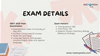 EXAM DETAILS
NEET 2025 Main
Examination
Expected Exam Date: First Sunday of
May 2025
Duration: 3 hours and 20 minutes
Mode: Pen and Paper
Language Options: 13 languages
including English, Hindi, and regional
languages
Exam Pattern
Total Questions: 200
Total Marks: 720
Subjects: Physics, Chemistry, Biology
(Botany & Zoology)
www.neetopedia.com
 