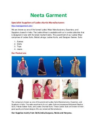 Neeta Garment
Specialist Suppliers of Ladies Kurtis Manufacturers
http://neetagarment.com/
We are known as one of the famed Ladies Wear Manufacturers, Exporters, and
Suppliers, based in India. The Ladies Wear is available with us in a wide collection that
is designed in tune with the latest market trends. The assortment of our Ladies Wear
comprises of Ladies Suits, Bridal Lehnga, Ladies Kurtis, and Designer Sarees. Suits
1. Sarees
2. Skirts
3. Tops
4. Jeans
Our Product are:
The company is known as one of the prominent Ladies Suits Manufacturers, Exporters, and
Suppliers in India. The wide assortment of our Ladies Suits encompasses Bollywood Replica
Suits, Patiala Salwar Suits, and Ladies Churidar Suits. These Ladies Suits are known for their
good quality and latest designs. We are renowned Manufacturers,
Our Supplies mainly from Delhi,India,Gurgaou, Noida and Haryana.
 