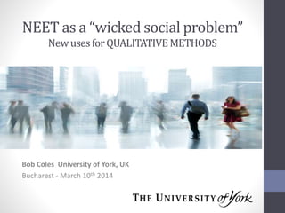 NEET as a “wicked social problem”
New uses for QUALITATIVE METHODS

Bob Coles University of York, UK
Bucharest - March 10th 2014

 