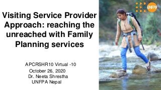 Visiting Service Provider
Approach: reaching the
unreached with Family
Planning services
APCRSHR10 Virtual -10
October 26, 2020
Dr. Neeta Shrestha
UNFPA Nepal
 