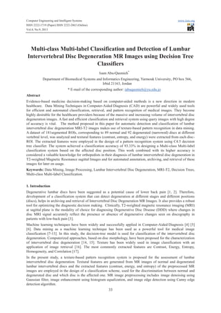 Computer Engineering and Intelligent Systems www.iiste.org
ISSN 2222-1719 (Paper) ISSN 2222-2863 (Online)
Vol.4, No.9, 2013
33
Multi-class Multi-label Classification and Detection of Lumbar
Intervertebral Disc Degeneration MR Images using Decision Tree
Classifiers
Isam Abu-Qasmieh*
Department of Biomedical Systems and Informatics Engineering, Yarmouk University, PO box 566,
Irbid 21163, Jordan
* E-mail of the corresponding author: iabuqasmieh@yu.edu.jo
Abstract
Evidence-based medicine decision-making based on computer-aided methods is a new direction in modern
healthcare. Data Mining Techniques in Computer-Aided Diagnosis (CAD) are powerful and widely used tools
for efficient and automated classification, retrieval, and pattern recognition of medical images. They become
highly desirable for the healthcare providers because of the massive and increasing volume of intervertebral disc
degeneration images. A fast and efficient classification and retrieval system using query images with high degree
of accuracy is vital. The method proposed in this paper for automatic detection and classification of lumbar
intervertebral disc degeneration MRI-T2 images makes use of texture-based pattern recognition in data mining.
A dataset of 181segmented ROIs, corresponding to 89 normal and 92 degenerated (narrowed) discs at different
vertebral level, was analyzed and textural features (contrast, entropy, and energy) were extracted from each disc-
ROI. The extracted features were employed in the design of a pattern recognition system using C4.5 decision
tree classifier. The system achieved a classification accuracy of 93.33% in designing a Multi-class Multi-label
classification system based on the affected disc position. This work combined with its higher accuracy is
considered a valuable knowledge for orthopedists in their diagnosis of lumbar intervertebral disc degeneration in
T2-weighted Magnetic Resonance sagittal Images and for automated annotation, archiving, and retrieval of these
images for later on usage.
Keywords: Data Mining, Image Processing, Lumbar Intervertebral Disc Degeneration, MRI-T2, Decision Trees,
Multi-class Multi-label Classification.
1. Introduction
Degenerative lumbar discs have been suggested as a potential cause of lower back pain [1, 2]. Therefore,
development of a classification system that can detect degeneration at different stages and different positions
(discs), helps in archiving and retrieval of Intervertebral Disc Degeneration MR Images. It also provides a robust
tool for optimizing the diagnostic decision making. Clinically, T2-weighted magnetic resonance imaging (MRI)
at sagittal plane is the modality of choice for diagnosing Degenerative Disc Disease (DDD) where changes in
disc MRI signal accurately reflect the presence or absence of degenerative changes seen on discography in
patients with low-back pain [3].
Machine learning techniques have been widely and successfully applied in Computer-Aided Diagnosis [4] [5]
[6]. Data mining as a machine learning technique has been used as a powerful tool for medical image
classification [7-13]. In this study, the decision-tree model is used for classification of the intervertebral disc
degeneration. Computerized approaches, based on disc morphology, have been proposed for the characterization
of intervertebral disc degeneration [14, 15]. Texture has been widely used in image classification with an
application of image retrieval [16]. The most commonly extracted features are Contrast, Energy, Entropy,
Homogeneity, and Correlation [17].
In the present study, a texture-based pattern recognition system is proposed for the assessment of lumbar
intervertebral disc degeneration. Textural features are generated from MR images of normal and degenerated
lumbar intervertebral discs and the extracted features (contrast, energy, and entropy) of the preprocessed MR
images are employed in the design of a classification scheme, used for the discrimination between normal and
degenerated disc and which disc is the affected one. MR image preprocessing includes image denoising using
Gaussian filter, image enhancement using histogram equalization, and image edge detection using Canny edge
detection algorithm.
 