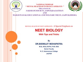 NATIONAL WEBINAR
“ MENTAL HEALTH OF ENTRANCE ASPIRANTS ”
ORGANISED BY
SAKSHAM SOCIETY, JAIPUR,RAJASTHAN
AND
MAHAVINAYAK EDUCATIONALAND WELFARE TRUST, JAJPUR,ODISHA
MENTAL HEALTH OF NEET ASPIRANTS : A Special Emphasis on
NEET BIOLOGY
With Tips and Tricks
By
DR.BISWAJIT MOHAPATRA
M.Sc, M.Ed, M.Phil, P.hD, OES
Senior Faculty
N. C. Autonomous College
JAJPUR
 