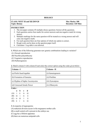 BIOLOGY
CLASS: NEET XI and XII 2019-20 Max Marks: 180
Topic: Botany Duration: 120 Mins
INSTRUCTION
1. The test paper contains 45 multiple choice questions Answer all the questions.
2. Each question carries four marks for correct answers and one negative mark for wrong
answer.
3. Multiple markings for the same question will be treated as a wrong answer and will
carry one negative mark.
4. For each question there are four options of which one option is correct.
5. Rough work can he done on the question paper itself.
6. Calculator / Log table is not allowed.
1. ​Which one of the following generates new genetic combinations leading to variation?
(A ) Sexual reproduction
(B) Nucellar polyembryony
(C) Vegetative reproduction
(D) Parthenogenesis
2.​ Match column-I with column-II and select the correct option using the codes given below :
Column - I Column - II
(a) Pistils fused together (i) Gametogenesis
(b) Formation of Gametes (ii) Pistillate
(c) Hyphae of higher Ascomycetes (iii) Syncarpous
(d) Unisexual female flower (iv) Dikaryotic
Codes :
a b c d
(A) i ii iv iii
(B) iii i iv ii
(C) iv iii i ii
(D) ii i iv iii
3.​ In majority of angiosperms
(A) reduction division occurs in the megaspore mother cells
(B) a small central cell is present in the embryo sac
(C) egg has a filiform apparatus
(D) there are numerous antipodal cells
1
 