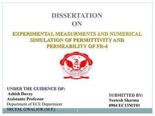 EXPERIMENTAL MEASURMENTS AND NUMERICAL
SIMULATION OF PERMITTIVITY AND
PERMEABILITY OF FR-4
SUBMITTED BY:
Neetesh Sharma
0904 EC13MT01
DISSERTATION
ON
UNDER THE GUIDENCE OF:
Ashish Duvey
Assistante Professor
Department of ECE Department
SRCEM, GWALIOR (M.P.) 1
 