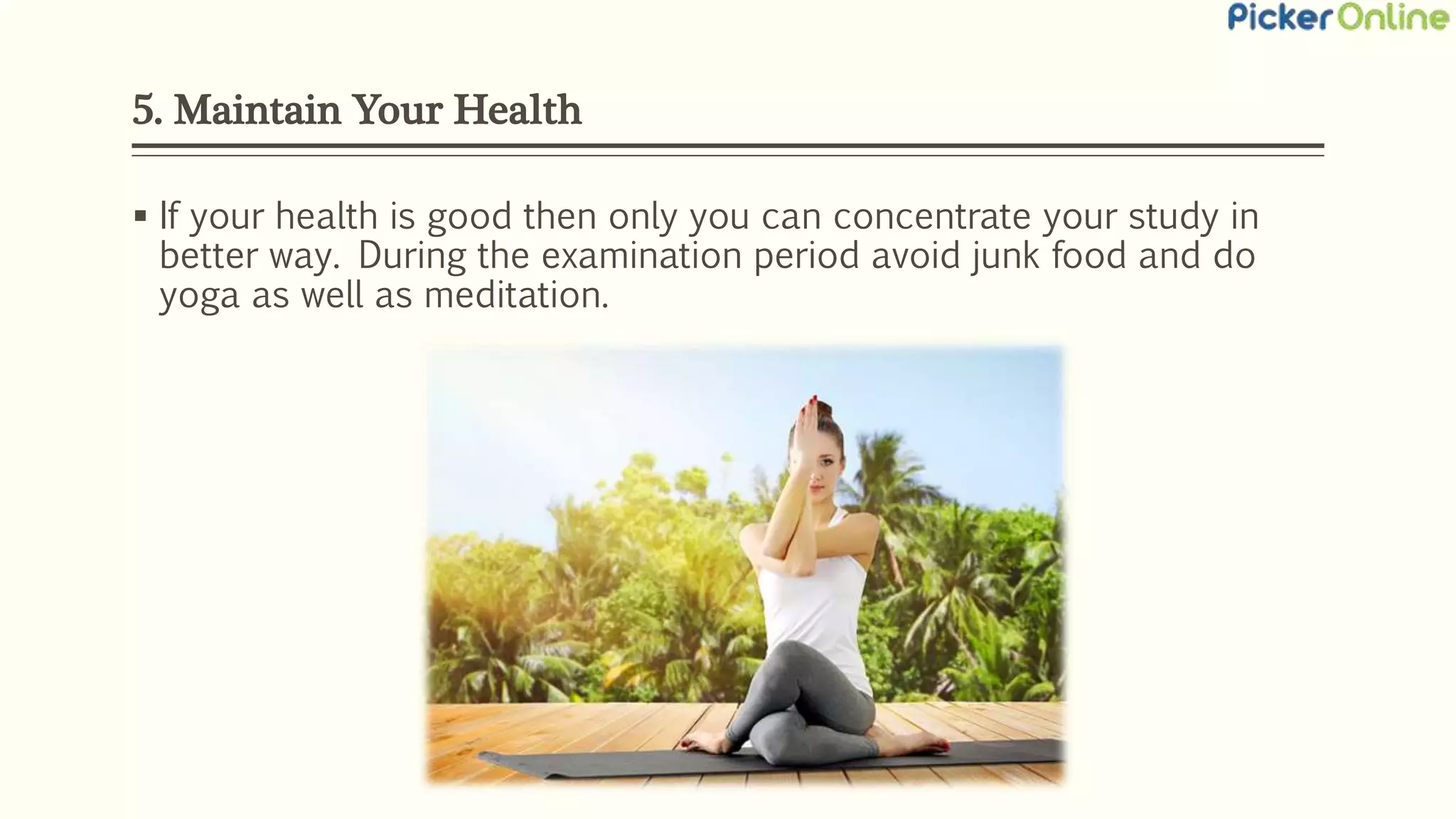 5. Maintain Your Health
 If your health is good then only you can concentrate your study in
better way. During the examination period avoid junk food and do
yoga as well as meditation.
 