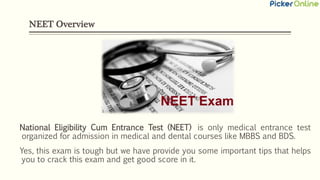 NEET Overview
National Eligibility Cum Entrance Test (NEET) is only medical entrance test
organized for admission in medical and dental courses like MBBS and BDS.
Yes, this exam is tough but we have provide you some important tips that helps
you to crack this exam and get good score in it.
 