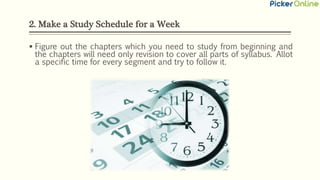 2. Make a Study Schedule for a Week
 Figure out the chapters which you need to study from beginning and
the chapters will need only revision to cover all parts of syllabus. Allot
a specific time for every segment and try to follow it.
 