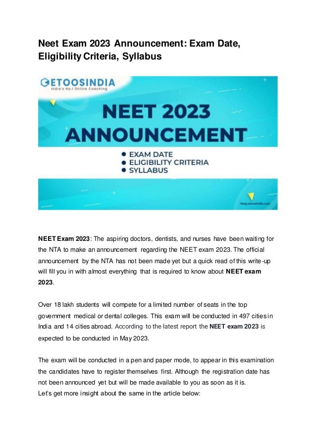 Neet Exam 2023 Announcement: Exam Date,
Eligibility Criteria, Syllabus
NEET Exam 2023: The aspiring doctors, dentists, and nurses have been waiting for
the NTA to make an announcement regarding the NEET exam 2023. The official
announcement by the NTA has not been made yet but a quick read of this write-up
will fill you in with almost everything that is required to know about NEET exam
2023.
Over 18 lakh students will compete for a limited number of seats in the top
government medical or dental colleges. This exam will be conducted in 497 cities in
India and 14 cities abroad. According to the latest report the NEET exam 2023 is
expected to be conducted in May 2023.
The exam will be conducted in a pen and paper mode, to appear in this examination
the candidates have to register themselves first. Although the registration date has
not been announced yet but will be made available to you as soon as it is.
Let’s get more insight about the same in the article below:
 