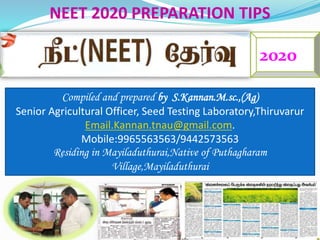 2020
Compiled and prepared by S.Kannan.M.sc.,(Ag)
Senior Agricultural Officer, Seed Testing Laboratory,Thiruvarur
Email.Kannan.tnau@gmail.com.
Mobile:9965563563/9442573563
Residing in Mayiladuthurai,Native of Puthagharam
Village,Mayiladuthurai
NEET 2020 PREPARATION TIPS
 