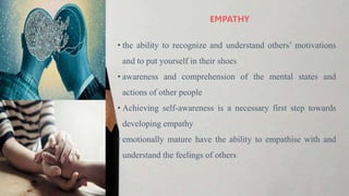 • the ability to recognize and understand others’ motivations
and to put yourself in their shoes
• awareness and comprehension of the mental states and
actions of other people
• Achieving self-awareness is a necessary first step towards
developing empathy
• emotionally mature have the ability to empathise with and
understand the feelings of others
EMPATHY
 