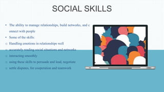 SOCIAL SKILLS
• The ability to manage relationships, build networks, and c
onnect with people
• Some of the skills:
o Handling emotions in relationships well
o accurately reading social situations and networks
o interacting smoothly
o using these skills to persuade and lead, negotiate
o settle disputes, for cooperation and teamwork
 