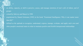 • an ability, capacity, or skill to perceive, assess, and manage emotions of one’s self, of others, and of
groups
• coined by Salovey and Mayer in 1990
• popularised by Daniel Goleman (1995) in his book “Emotional Intelligence: Why it can matter more
than IQ?”
• defined as the aptitude to recognize, understand, express, manage, evaluate, and apply one's own and
other people's emotional states in order to maintain positive and fruitful interpersonal relationships
 