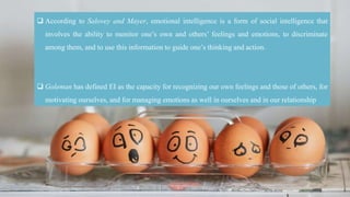  According to Salovey and Mayer, emotional intelligence is a form of social intelligence that
involves the ability to monitor one’s own and others’ feelings and emotions, to discriminate
among them, and to use this information to guide one’s thinking and action.
 Goleman has defined EI as the capacity for recognizing our own feelings and those of others, for
motivating ourselves, and for managing emotions as well in ourselves and in our relationship
 