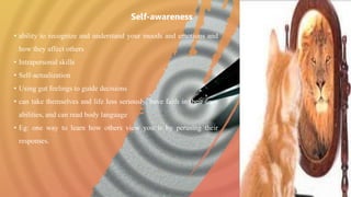 • ability to recognize and understand your moods and emotions and
how they affect others
• Intrapersonal skills
• Self-actualization
• Using gut feelings to guide decisions
• can take themselves and life less seriously, have faith in their own
abilities, and can read body language
• Eg: one way to learn how others view you is by perusing their
responses.
Self-awareness
 