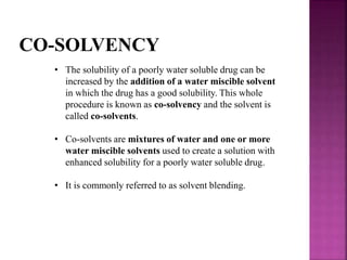 CO-SOLVENCY 
• The solubility of a poorly water soluble drug can be 
increased by the addition of a water miscible solvent 
in which the drug has a good solubility. This whole 
procedure is known as co-solvency and the solvent is 
called co-solvents. 
• Co-solvents are mixtures of water and one or more 
water miscible solvents used to create a solution with 
enhanced solubility for a poorly water soluble drug. 
• It is commonly referred to as solvent blending. 
 