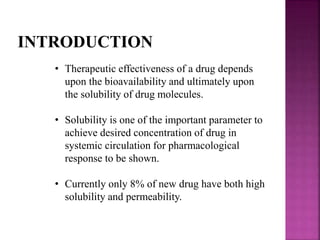 INTRODUCTION 
• Therapeutic effectiveness of a drug depends 
upon the bioavailability and ultimately upon 
the solubility of drug molecules. 
• Solubility is one of the important parameter to 
achieve desired concentration of drug in 
systemic circulation for pharmacological 
response to be shown. 
• Currently only 8% of new drug have both high 
solubility and permeability. 
 