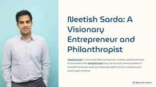 Neetish Sarda: A
Visionary
Entrepreneur and
Philanthropist
Neetish Sarda is a renowned Indian entrepreneur, investor, and philanthropist.
As the founder of the Neetish Sarda Group, he has built a diverse portfolio of
successful businesses while also dedicating significant time and resources to
social impact initiatives.
 